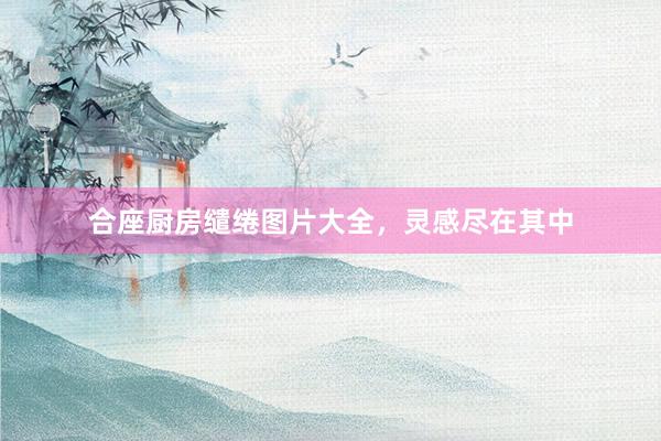 合座厨房缱绻图片大全，灵感尽在其中